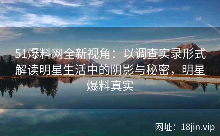 51爆料网全新视角：以调查实录形式解读明星生活中的阴影与秘密，明星爆料真实