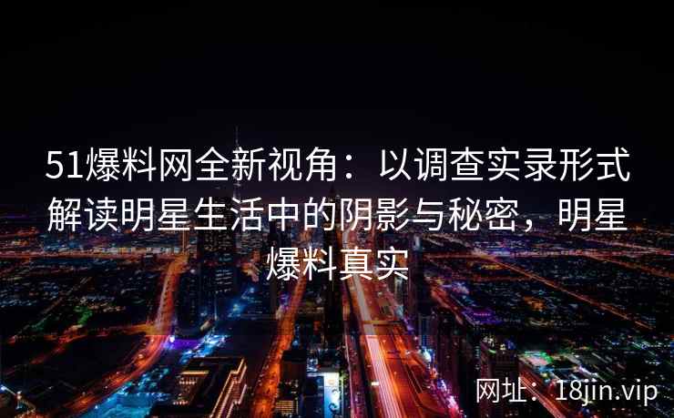 51爆料网全新视角：以调查实录形式解读明星生活中的阴影与秘密，明星爆料真实