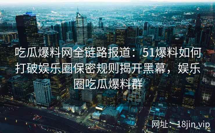 吃瓜爆料网全链路报道：51爆料如何打破娱乐圈保密规则揭开黑幕，娱乐圈吃瓜爆料群