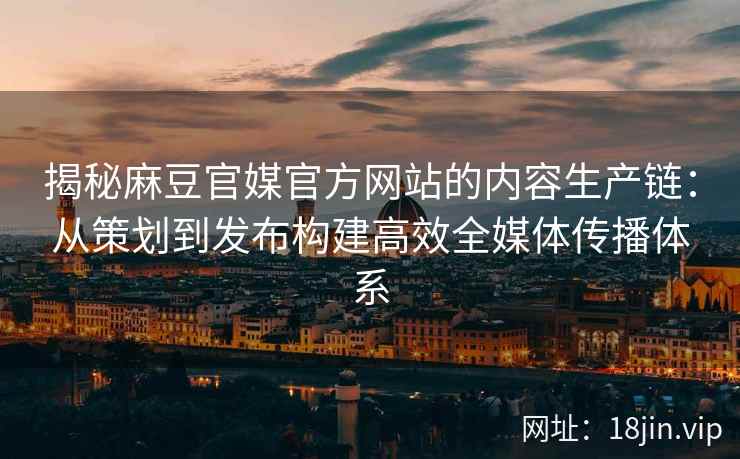 揭秘麻豆官媒官方网站的内容生产链：从策划到发布构建高效全媒体传播体系