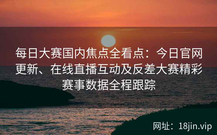 每日大赛国内焦点全看点：今日官网更新、在线直播互动及反差大赛精彩赛事数据全程跟踪