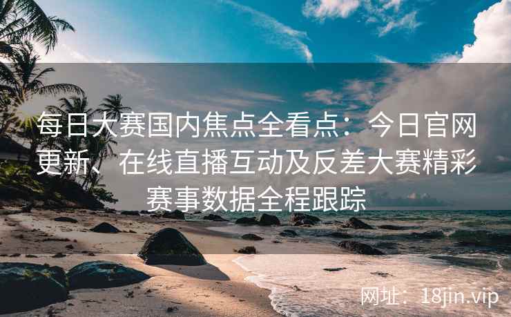 每日大赛国内焦点全看点：今日官网更新、在线直播互动及反差大赛精彩赛事数据全程跟踪