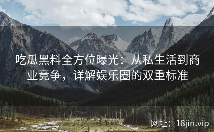 吃瓜黑料全方位曝光：从私生活到商业竞争，详解娱乐圈的双重标准