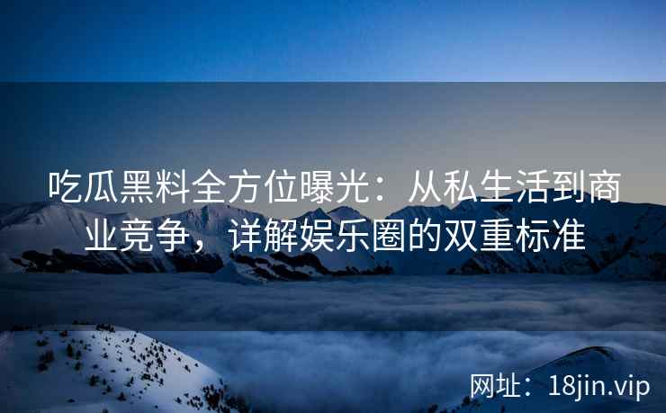 吃瓜黑料全方位曝光：从私生活到商业竞争，详解娱乐圈的双重标准