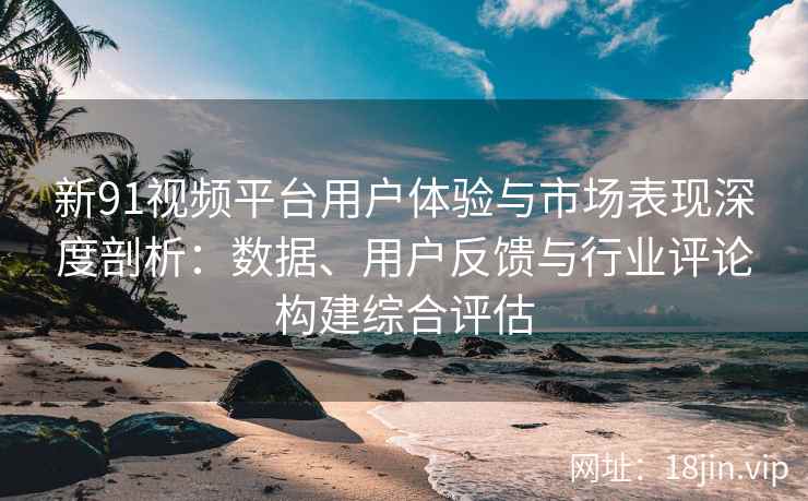新91视频平台用户体验与市场表现深度剖析：数据、用户反馈与行业评论构建综合评估