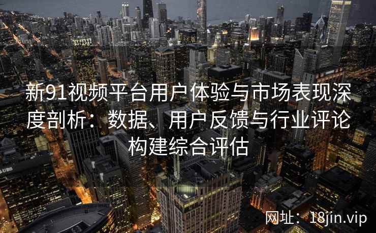 新91视频平台用户体验与市场表现深度剖析：数据、用户反馈与行业评论构建综合评估