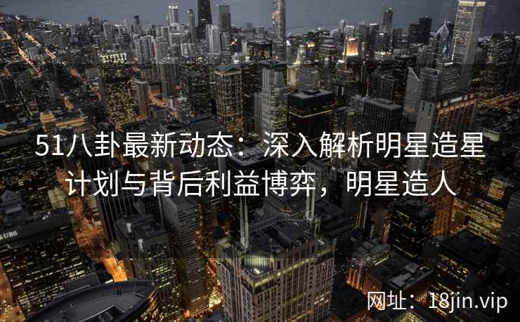 51八卦最新动态：深入解析明星造星计划与背后利益博弈，明星造人