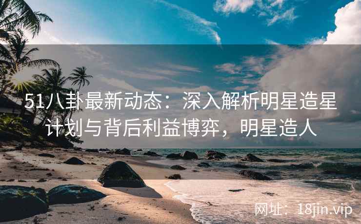 51八卦最新动态：深入解析明星造星计划与背后利益博弈，明星造人