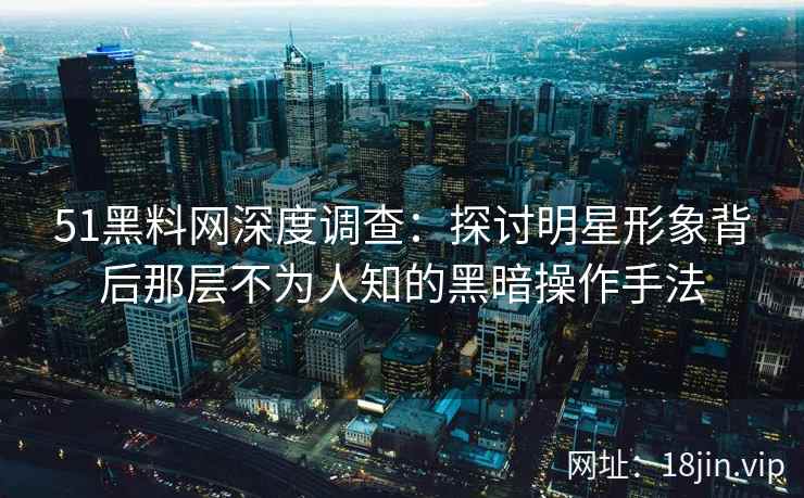 51黑料网深度调查：探讨明星形象背后那层不为人知的黑暗操作手法