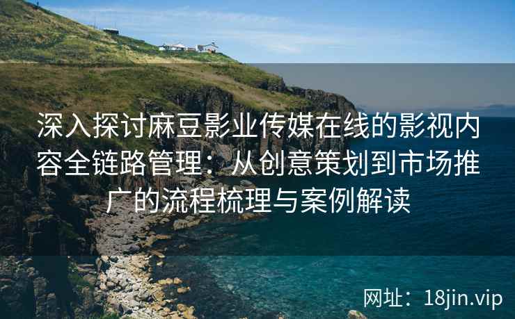 深入探讨麻豆影业传媒在线的影视内容全链路管理：从创意策划到市场推广的流程梳理与案例解读