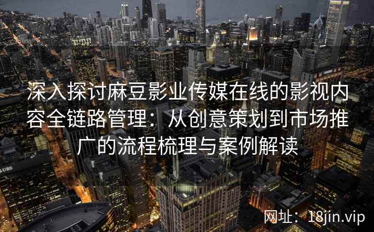 深入探讨麻豆影业传媒在线的影视内容全链路管理：从创意策划到市场推广的流程梳理与案例解读