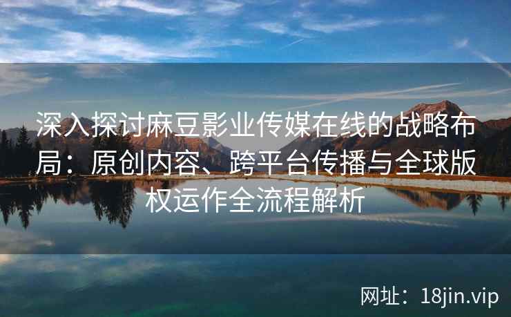 深入探讨麻豆影业传媒在线的战略布局：原创内容、跨平台传播与全球版权运作全流程解析