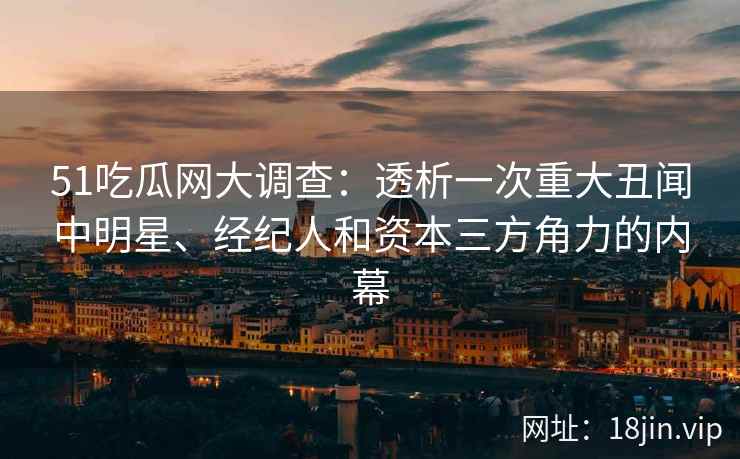 51吃瓜网大调查：透析一次重大丑闻中明星、经纪人和资本三方角力的内幕