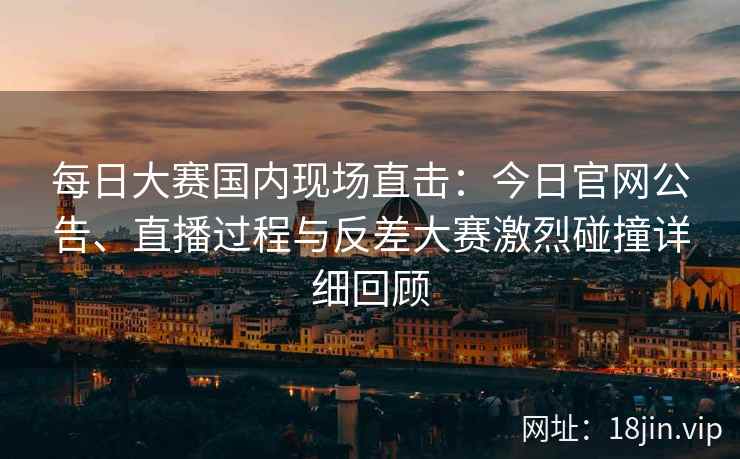 每日大赛国内现场直击：今日官网公告、直播过程与反差大赛激烈碰撞详细回顾
