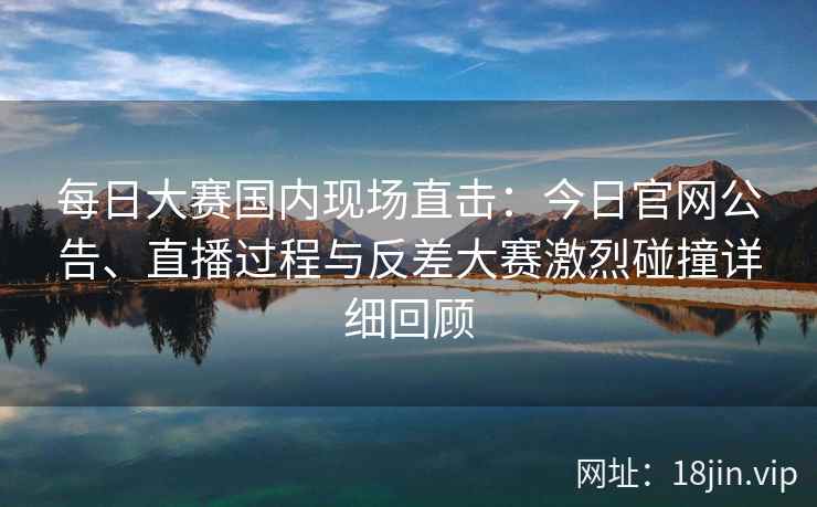 每日大赛国内现场直击：今日官网公告、直播过程与反差大赛激烈碰撞详细回顾