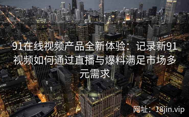 91在线视频产品全新体验：记录新91视频如何通过直播与爆料满足市场多元需求