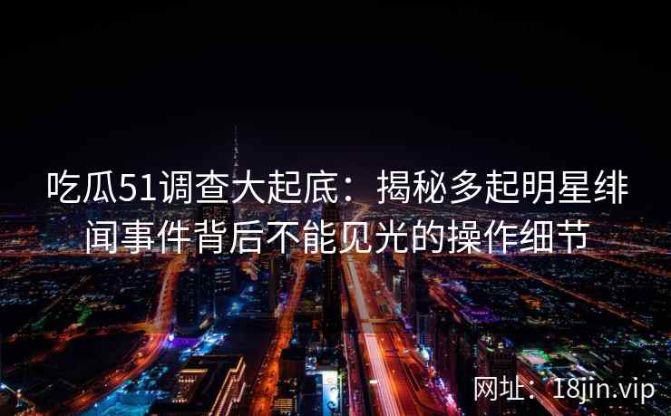 吃瓜51调查大起底：揭秘多起明星绯闻事件背后不能见光的操作细节