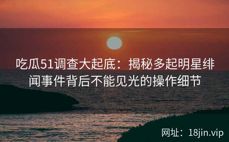 吃瓜51调查大起底：揭秘多起明星绯闻事件背后不能见光的操作细节