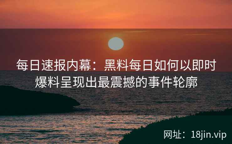每日速报内幕：黑料每日如何以即时爆料呈现出最震撼的事件轮廓