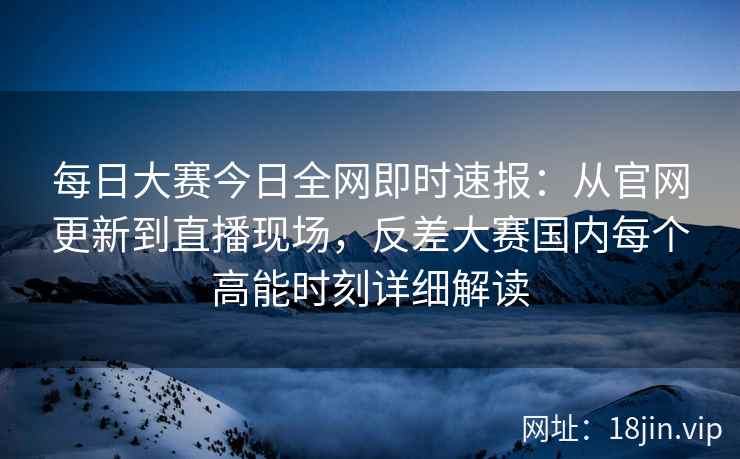 每日大赛今日全网即时速报：从官网更新到直播现场，反差大赛国内每个高能时刻详细解读