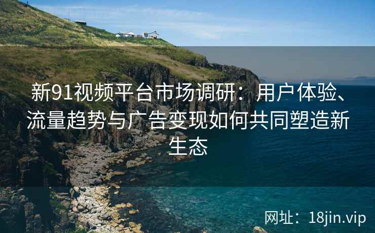 新91视频平台市场调研：用户体验、流量趋势与广告变现如何共同塑造新生态