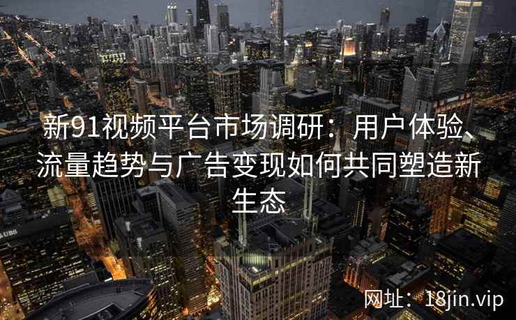 新91视频平台市场调研：用户体验、流量趋势与广告变现如何共同塑造新生态