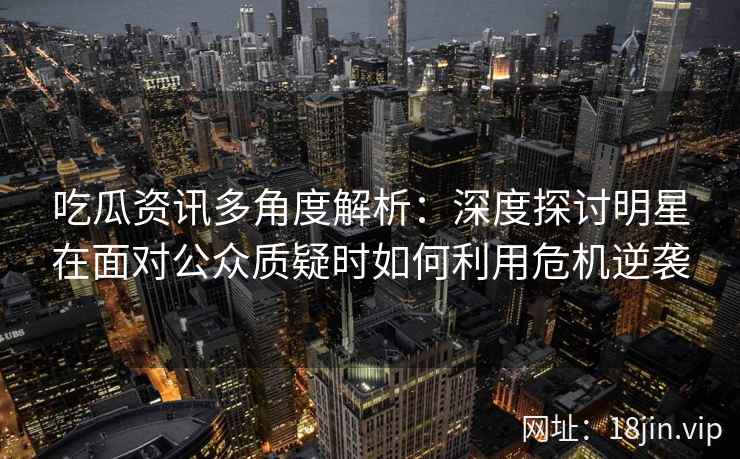 吃瓜资讯多角度解析：深度探讨明星在面对公众质疑时如何利用危机逆袭
