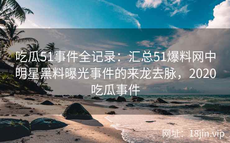 吃瓜51事件全记录：汇总51爆料网中明星黑料曝光事件的来龙去脉，2020吃瓜事件