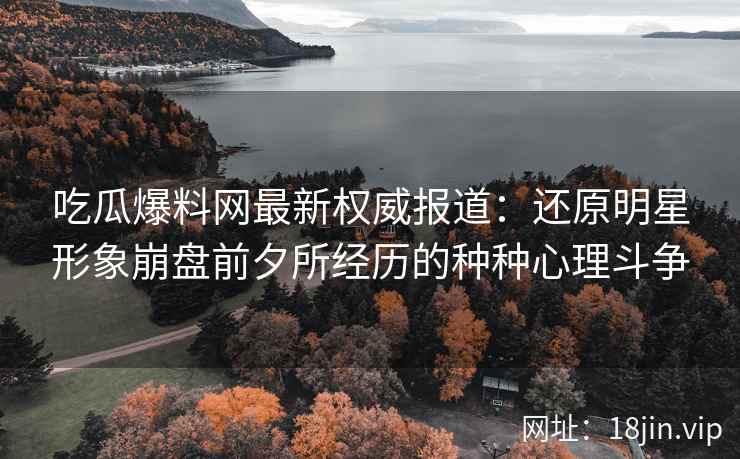 吃瓜爆料网最新权威报道：还原明星形象崩盘前夕所经历的种种心理斗争