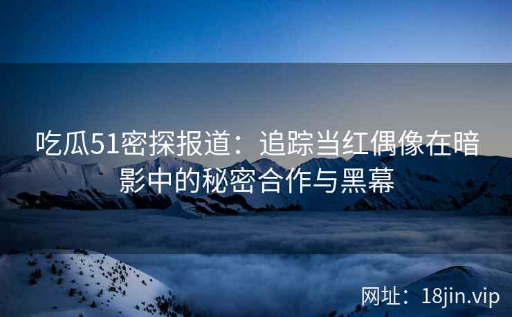 吃瓜51密探报道：追踪当红偶像在暗影中的秘密合作与黑幕