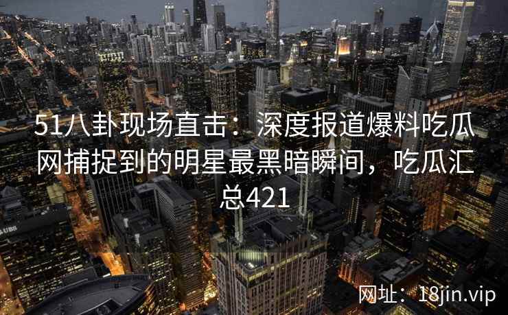 51八卦现场直击：深度报道爆料吃瓜网捕捉到的明星最黑暗瞬间，吃瓜汇总421