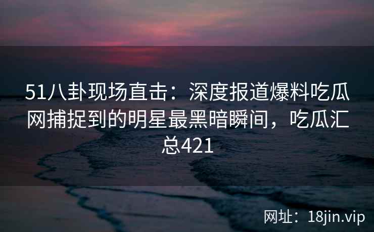 51八卦现场直击：深度报道爆料吃瓜网捕捉到的明星最黑暗瞬间，吃瓜汇总421