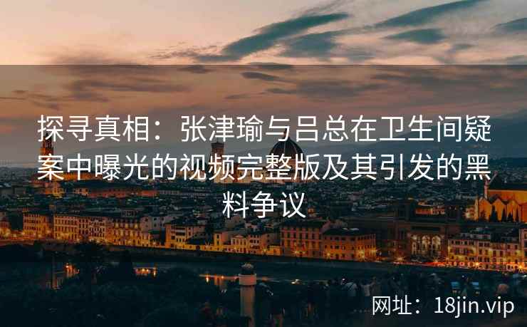探寻真相：张津瑜与吕总在卫生间疑案中曝光的视频完整版及其引发的黑料争议