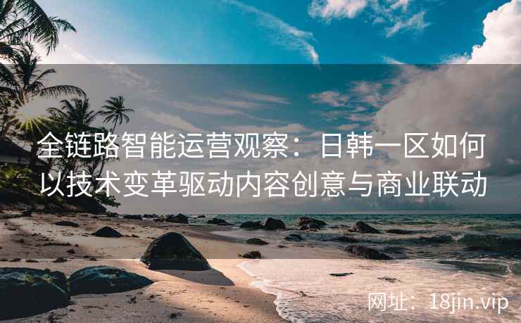 全链路智能运营观察：日韩一区如何以技术变革驱动内容创意与商业联动