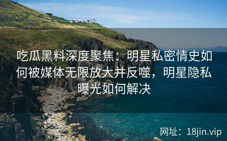 吃瓜黑料深度聚焦：明星私密情史如何被媒体无限放大并反噬，明星隐私曝光如何解决