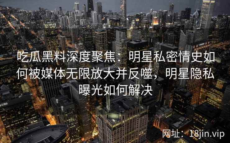 吃瓜黑料深度聚焦：明星私密情史如何被媒体无限放大并反噬，明星隐私曝光如何解决