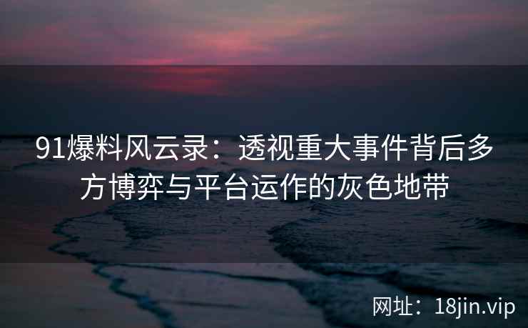 91爆料风云录：透视重大事件背后多方博弈与平台运作的灰色地带