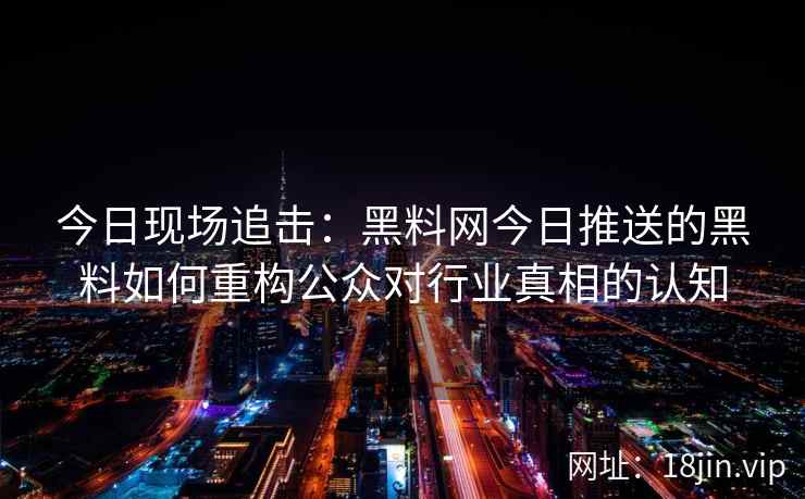 今日现场追击：黑料网今日推送的黑料如何重构公众对行业真相的认知