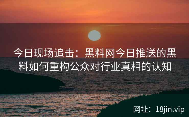 今日现场追击：黑料网今日推送的黑料如何重构公众对行业真相的认知