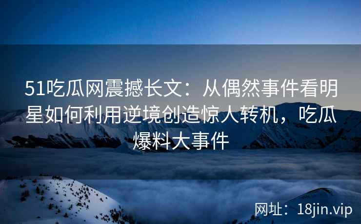 51吃瓜网震撼长文：从偶然事件看明星如何利用逆境创造惊人转机，吃瓜爆料大事件