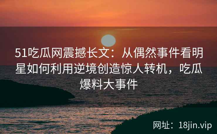 51吃瓜网震撼长文：从偶然事件看明星如何利用逆境创造惊人转机，吃瓜爆料大事件