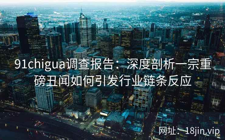 91chigua调查报告：深度剖析一宗重磅丑闻如何引发行业链条反应