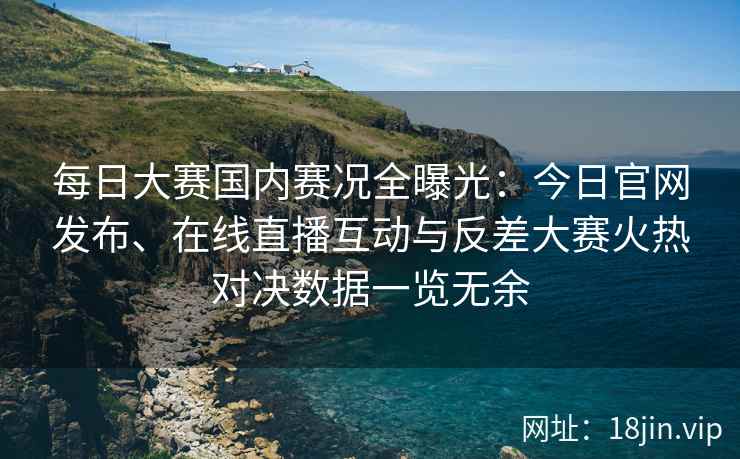 每日大赛国内赛况全曝光：今日官网发布、在线直播互动与反差大赛火热对决数据一览无余