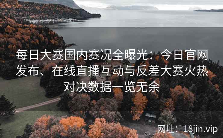 每日大赛国内赛况全曝光：今日官网发布、在线直播互动与反差大赛火热对决数据一览无余