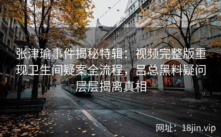 张津瑜事件揭秘特辑：视频完整版重现卫生间疑案全流程，吕总黑料疑问层层揭离真相