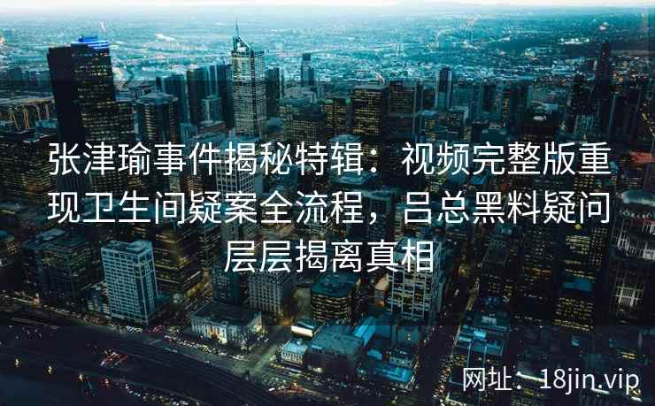 张津瑜事件揭秘特辑：视频完整版重现卫生间疑案全流程，吕总黑料疑问层层揭离真相