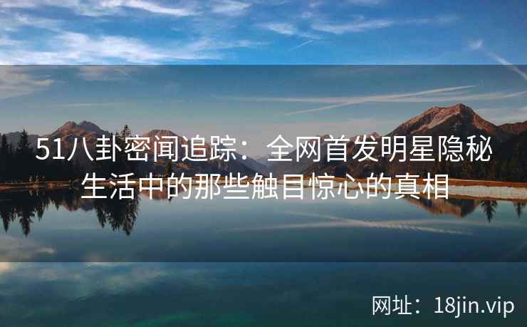 51八卦密闻追踪：全网首发明星隐秘生活中的那些触目惊心的真相