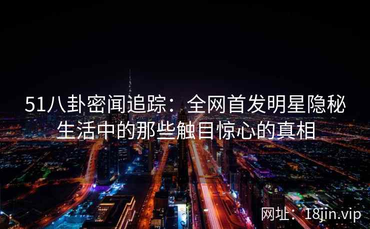 51八卦密闻追踪：全网首发明星隐秘生活中的那些触目惊心的真相