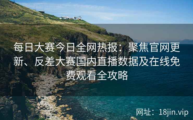 每日大赛今日全网热报：聚焦官网更新、反差大赛国内直播数据及在线免费观看全攻略