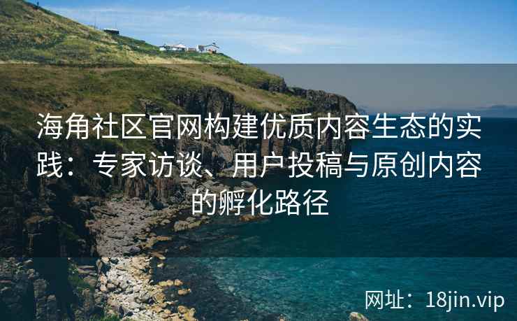 海角社区官网构建优质内容生态的实践：专家访谈、用户投稿与原创内容的孵化路径